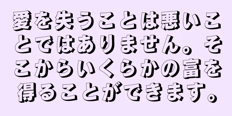 愛を失うことは悪いことではありません。そこからいくらかの富を得ることができます。