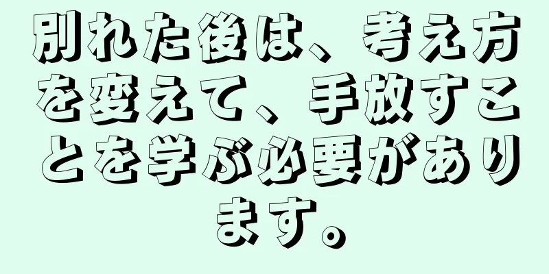 別れた後は、考え方を変えて、手放すことを学ぶ必要があります。