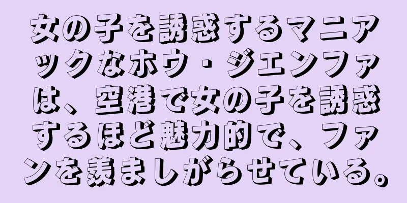 女の子を誘惑するマニアックなホウ・ジエンファは、空港で女の子を誘惑するほど魅力的で、ファンを羨ましがらせている。
