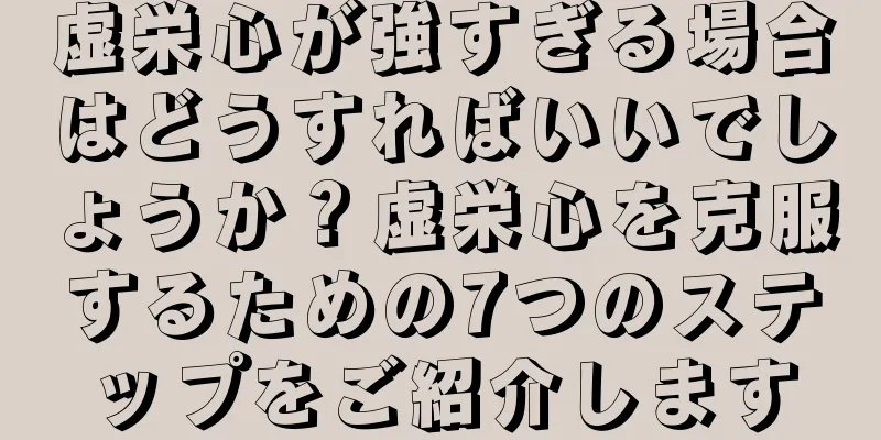 虚栄心が強すぎる場合はどうすればいいでしょうか？虚栄心を克服するための7つのステップをご紹介します
