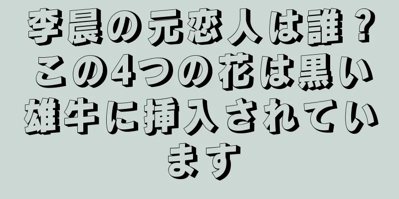 李晨の元恋人は誰？この4つの花は黒い雄牛に挿入されています
