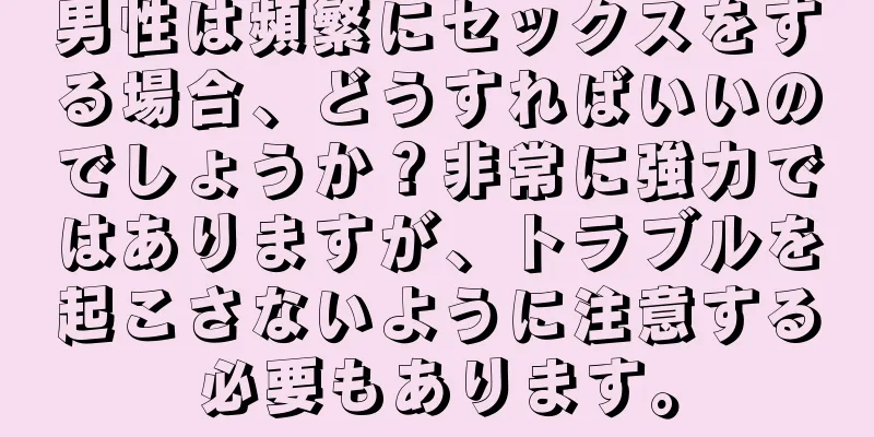 男性は頻繁にセックスをする場合、どうすればいいのでしょうか？非常に強力ではありますが、トラブルを起こさないように注意する必要もあります。