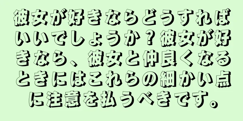 彼女が好きならどうすればいいでしょうか？彼女が好きなら、彼女と仲良くなるときにはこれらの細かい点に注意を払うべきです。