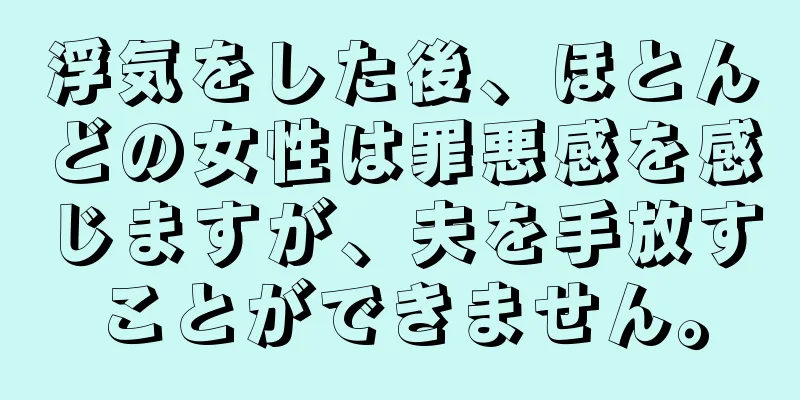 浮気をした後、ほとんどの女性は罪悪感を感じますが、夫を手放すことができません。