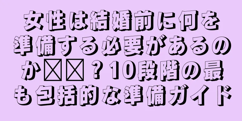 女性は結婚前に何を準備する必要があるのか​​？10段階の最も包括的な準備ガイド