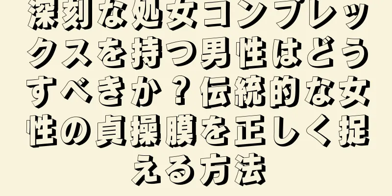 深刻な処女コンプレックスを持つ男性はどうすべきか？伝統的な女性の貞操膜を正しく捉える方法