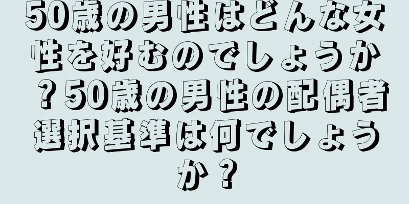 50歳の男性はどんな女性を好むのでしょうか？50歳の男性の配偶者選択基準は何でしょうか？