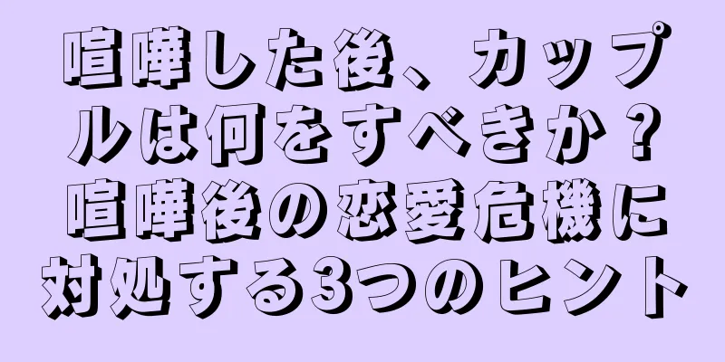 喧嘩した後、カップルは何をすべきか？喧嘩後の恋愛危機に対処する3つのヒント