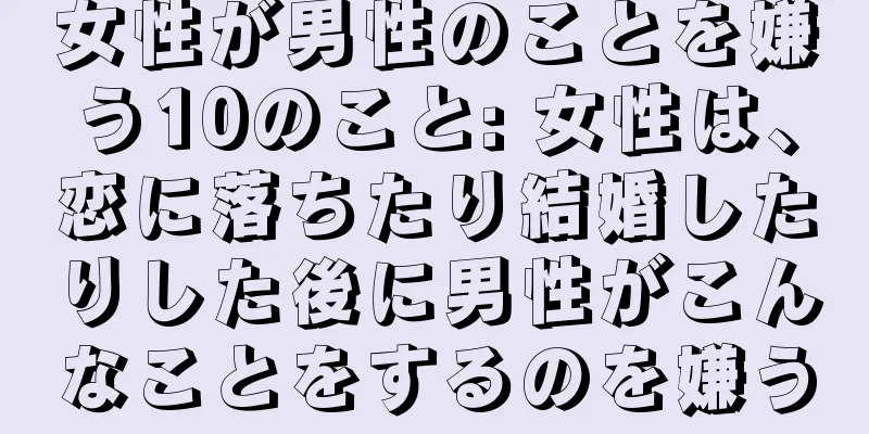 女性が男性のことを嫌う10のこと: 女性は、恋に落ちたり結婚したりした後に男性がこんなことをするのを嫌う