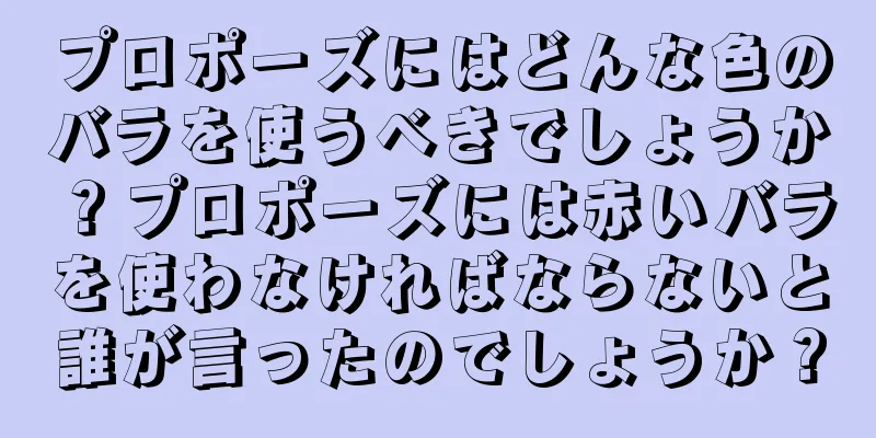 プロポーズにはどんな色のバラを使うべきでしょうか？プロポーズには赤いバラを使わなければならないと誰が言ったのでしょうか？