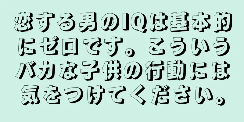 恋する男のIQは基本的にゼロです。こういうバカな子供の行動には気をつけてください。