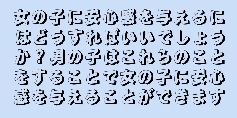 女の子に安心感を与えるにはどうすればいいでしょうか？男の子はこれらのことをすることで女の子に安心感を与えることができます