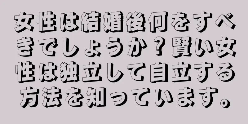 女性は結婚後何をすべきでしょうか？賢い女性は独立して自立する方法を知っています。