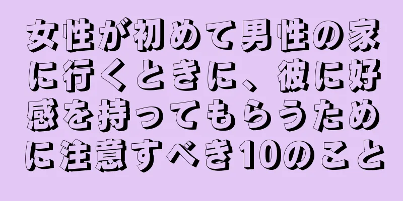 女性が初めて男性の家に行くときに、彼に好感を持ってもらうために注意すべき10のこと