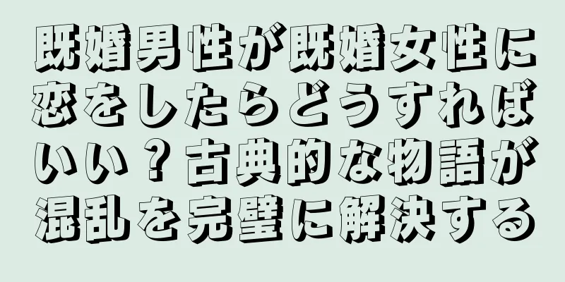 既婚男性が既婚女性に恋をしたらどうすればいい？古典的な物語が混乱を完璧に解決する