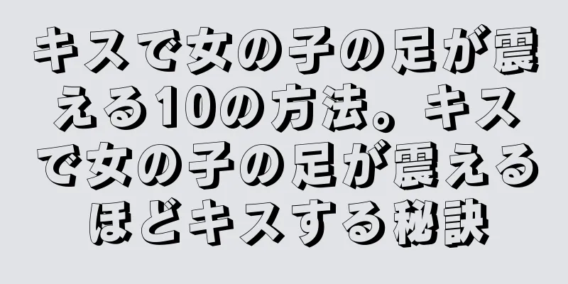 キスで女の子の足が震える10の方法。キスで女の子の足が震えるほどキスする秘訣