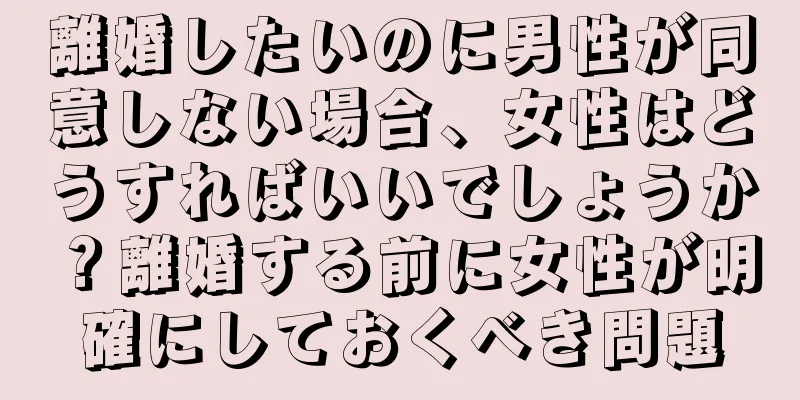 離婚したいのに男性が同意しない場合、女性はどうすればいいでしょうか？離婚する前に女性が明確にしておくべき問題