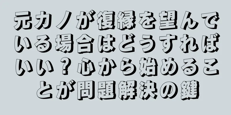 元カノが復縁を望んでいる場合はどうすればいい？心から始めることが問題解決の鍵
