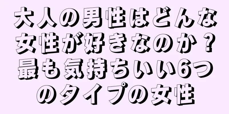 大人の男性はどんな女性が好きなのか？最も気持ちいい6つのタイプの女性