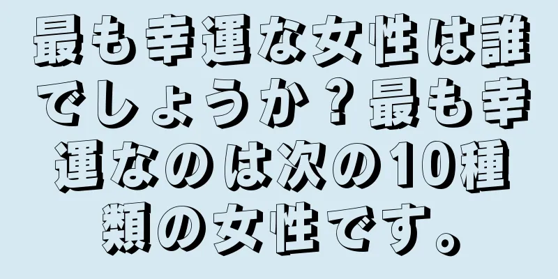 最も幸運な女性は誰でしょうか？最も幸運なのは次の10種類の女性です。