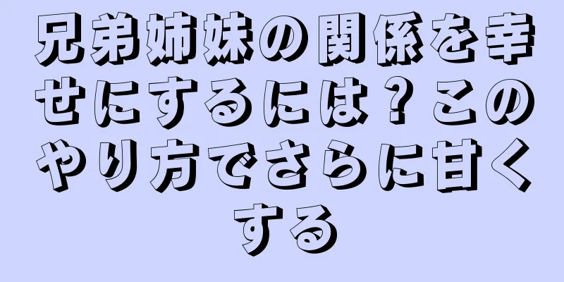 兄弟姉妹の関係を幸せにするには？このやり方でさらに甘くする