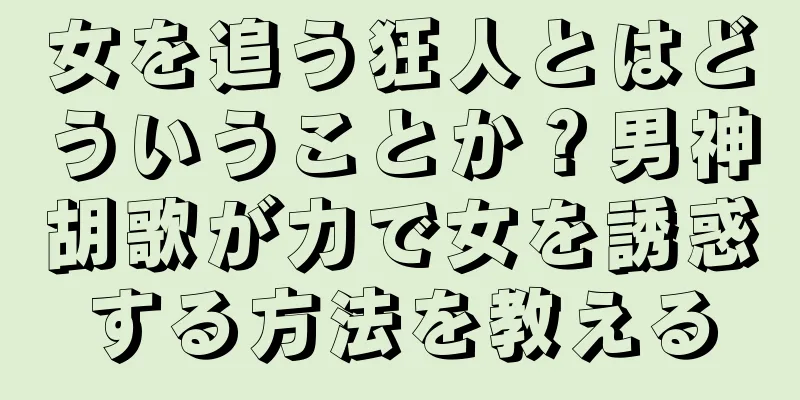 女を追う狂人とはどういうことか？男神胡歌が力で女を誘惑する方法を教える