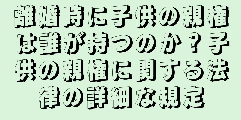 離婚時に子供の親権は誰が持つのか？子供の親権に関する法律の詳細な規定