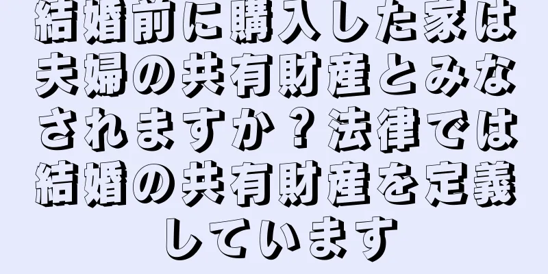 結婚前に購入した家は夫婦の共有財産とみなされますか？法律では結婚の共有財産を定義しています