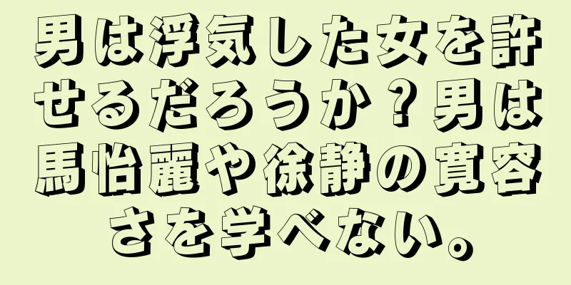 男は浮気した女を許せるだろうか？男は馬怡麗や徐静の寛容さを学べない。