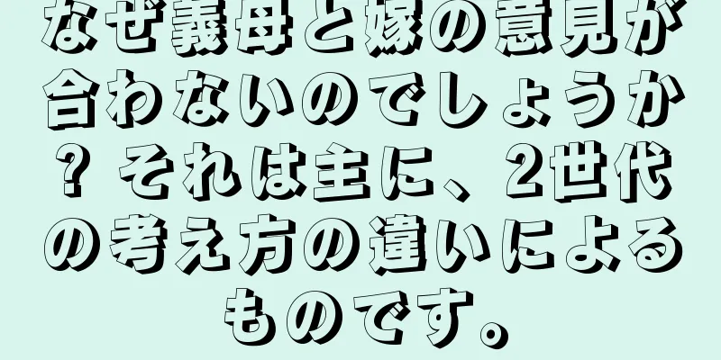 なぜ義母と嫁の意見が合わないのでしょうか? それは主に、2世代の考え方の違いによるものです。