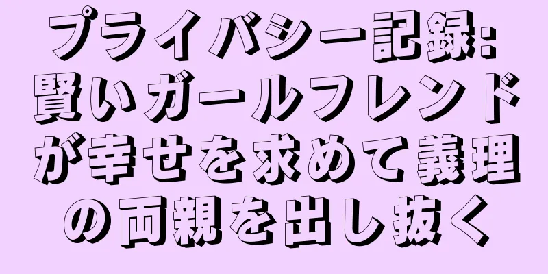 プライバシー記録: 賢いガールフレンドが幸せを求めて義理の両親を出し抜く