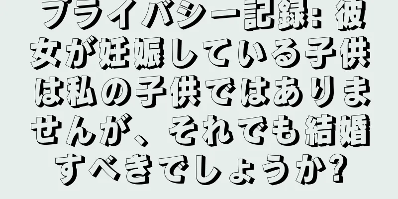 プライバシー記録: 彼女が妊娠している子供は私の子供ではありませんが、それでも結婚すべきでしょうか?