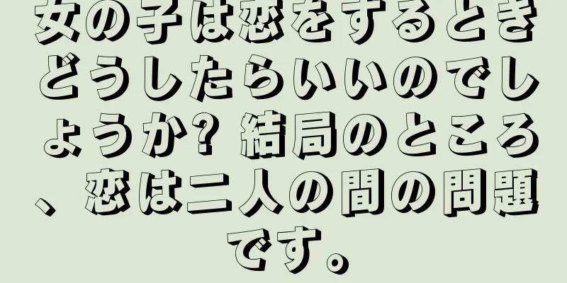 女の子は恋をするときどうしたらいいのでしょうか? 結局のところ、恋は二人の間の問題です。