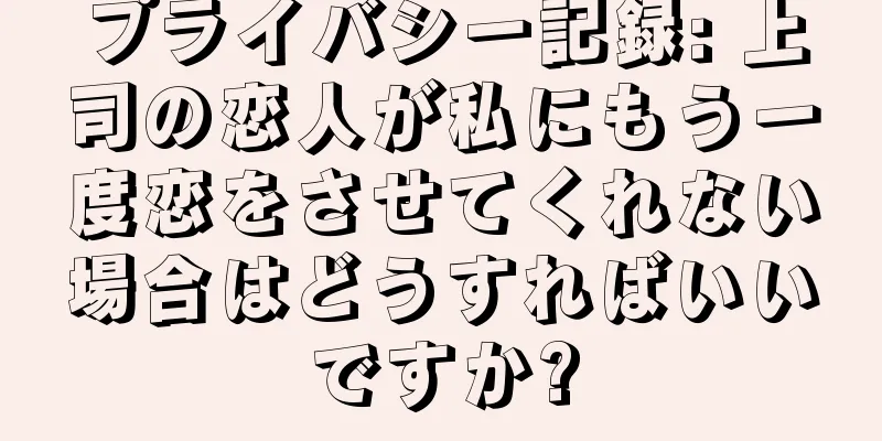 プライバシー記録: 上司の恋人が私にもう一度恋をさせてくれない場合はどうすればいいですか?