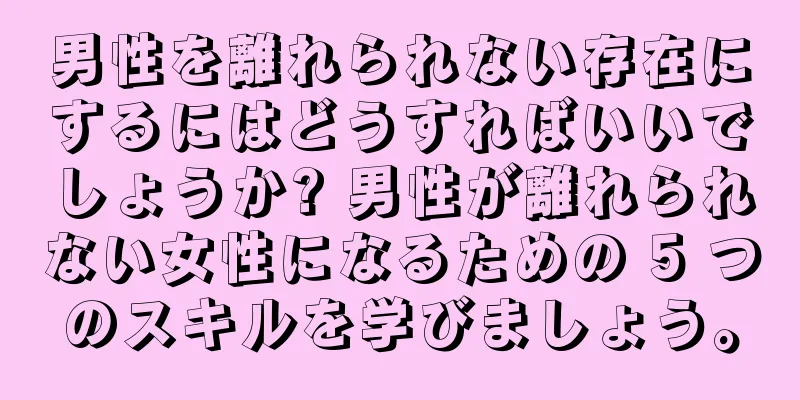 男性を離れられない存在にするにはどうすればいいでしょうか? 男性が離れられない女性になるための 5 つのスキルを学びましょう。