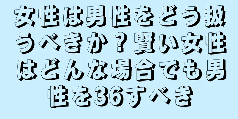 女性は男性をどう扱うべきか？賢い女性はどんな場合でも男性を36すべき