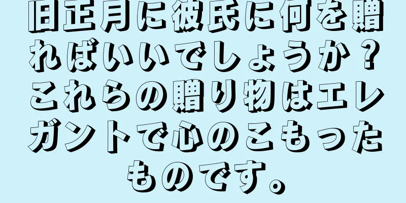 旧正月に彼氏に何を贈ればいいでしょうか？これらの贈り物はエレガントで心のこもったものです。