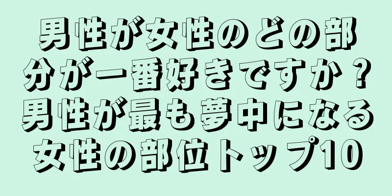 男性が女性のどの部分が一番好きですか？男性が最も夢中になる女性の部位トップ10
