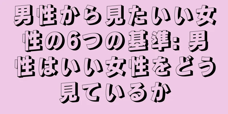 男性から見たいい女性の6つの基準: 男性はいい女性をどう見ているか