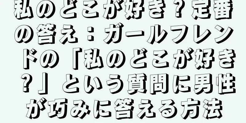私のどこが好き？定番の答え：ガールフレンドの「私のどこが好き？」という質問に男性が巧みに答える方法