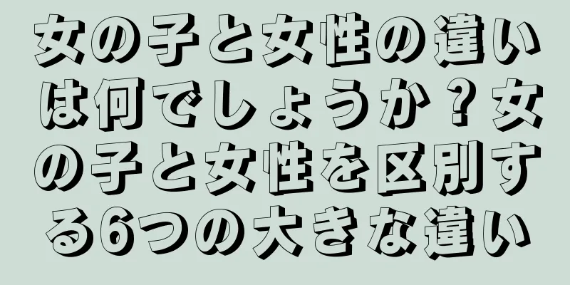 女の子と女性の違いは何でしょうか？女の子と女性を区別する6つの大きな違い