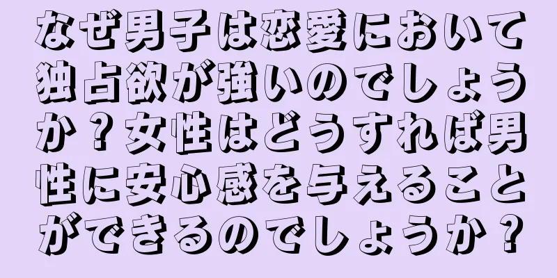 なぜ男子は恋愛において独占欲が強いのでしょうか？女性はどうすれば男性に安心感を与えることができるのでしょうか？