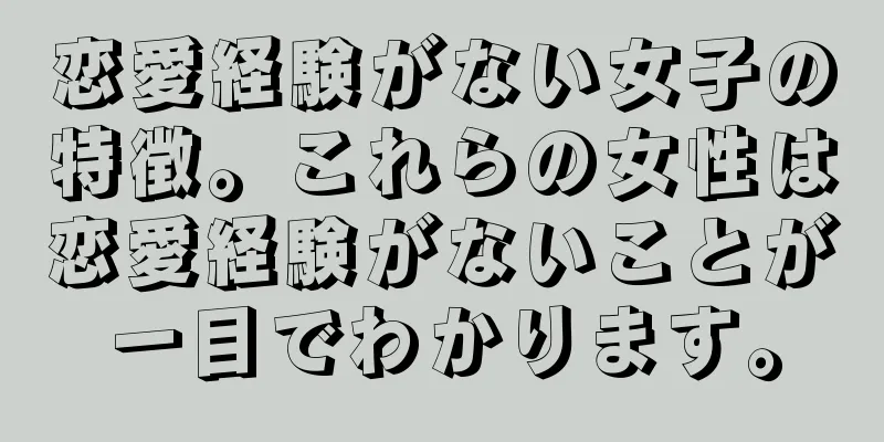 恋愛経験がない女子の特徴。これらの女性は恋愛経験がないことが一目でわかります。