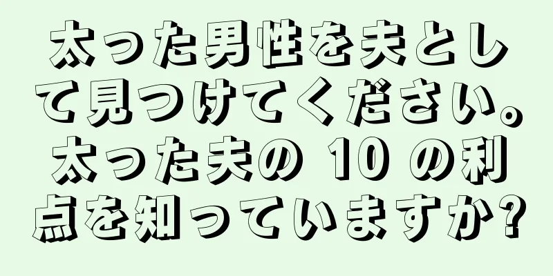 太った男性を夫として見つけてください。太った夫の 10 の利点を知っていますか?