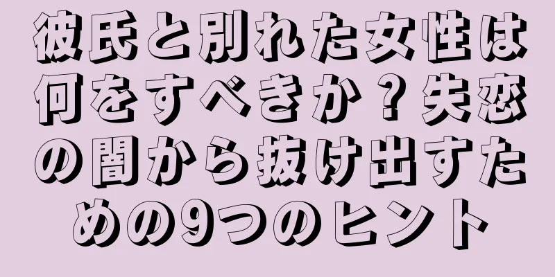 彼氏と別れた女性は何をすべきか？失恋の闇から抜け出すための9つのヒント