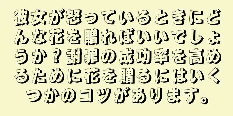 彼女が怒っているときにどんな花を贈ればいいでしょうか？謝罪の成功率を高めるために花を贈るにはいくつかのコツがあります。