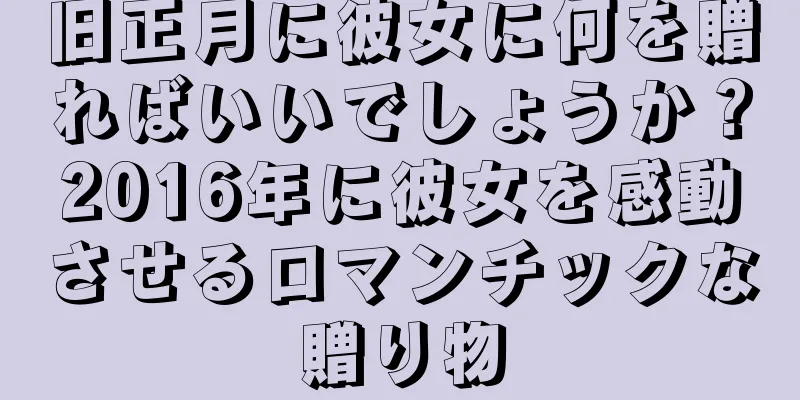 旧正月に彼女に何を贈ればいいでしょうか？2016年に彼女を感動させるロマンチックな贈り物