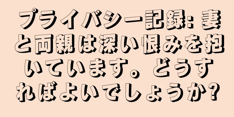 プライバシー記録: 妻と両親は深い恨みを抱いています。どうすればよいでしょうか?