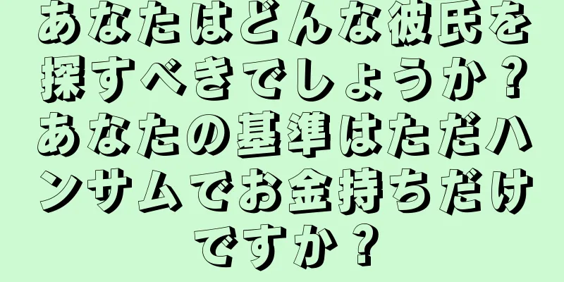 あなたはどんな彼氏を探すべきでしょうか？あなたの基準はただハンサムでお金持ちだけですか？