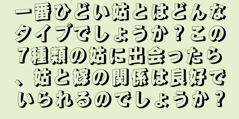 一番ひどい姑とはどんなタイプでしょうか？この7種類の姑に出会ったら、姑と嫁の関係は良好でいられるのでしょうか？